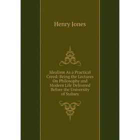 

Книга Idealism As a Practical Creed: Being the Lectures On Philosophy and Modern Life Delivered Before the University of Sydney. Jones Henry