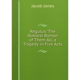 

Книга Regulus: The Noblest Roman of Them All, a Tragedy in Five Acts. Jacob Jones