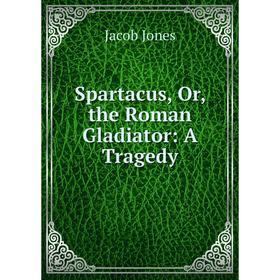 

Книга Spartacus, Or, the Roman Gladiator: A Tragedy. Jacob Jones