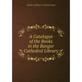 

Книга A Catalogue of the Books in the Bangor Cathedral Library. Charles William Frederick Jones