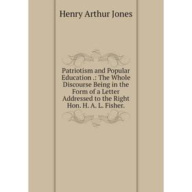 

Книга Patriotism and Popular Education.: The Whole Discourse Being in the Form of a Letter Addressed to the Right Hon. H. A. L. Fisher. Henry Arthur J