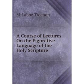 

Книга A Course of Lectures On the Figurative Language of the Holy Scripture. M. l'abbé Trochon