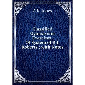 

Книга Classified Gymnasium Exercises: Of System of R.J. Roberts; with Notes. A K. Jones