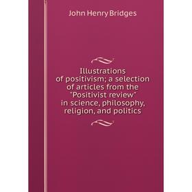 

Книга Illustrations of positivism; a selection of articles from the Positivist review in science, philosophy, religion, and politics. Bridges John Hen