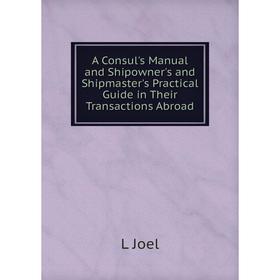 

Книга A Consul's Manual and Shipowner's and Shipmaster's Practical Guide in Their Transactions Abroad. L Joel