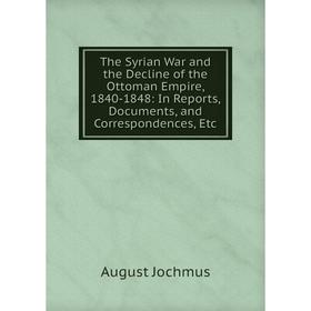 

Книга The Syrian War and the Decline of the Ottoman Empire, 1840-1848: In Reports, Documents, and Correspondences, Etc. August Jochmus