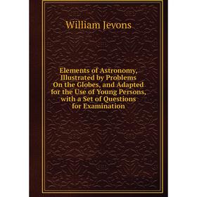 

Книга Elements of Astronomy, Illustrated by Problems On the Globes, and Adapted for the Use of Young Persons, with a Set of Questions for Examination