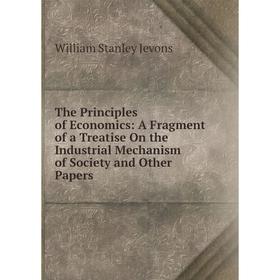 

Книга The Principles of Economics: A Fragment of a Treatise On the Industrial Mechanism of Society and Other Papers. William Stanley Jevons