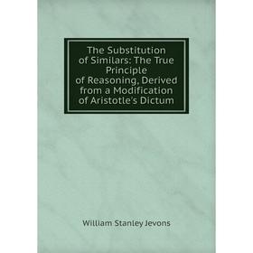 

Книга The Substitution of Similars: The True Principle of Reasoning, Derived from a Modification of Aristotle's Dictum. William Stanley Jevons