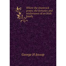 

Книга Where the shamrock grows: the fortunes and misfortunes of an Irish family. George H Jessop