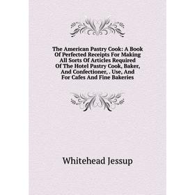 

Книга The American Pastry Cook: A Book Of Perfected Receipts For Making All Sorts Of Articles Required Of The Hotel Pastry Cook, Baker, And Confection
