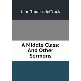 

Книга A Middle Class: And Other Sermons. John Thomas Jeffcock