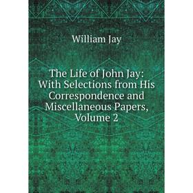 

Книга The Life of John Jay: With Selections from His Correspondence and Miscellaneous Papers, Volume 2. William Jay