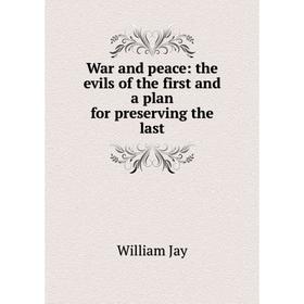 

Книга War and peace: the evils of the first and a plan for preserving the last. William Jay