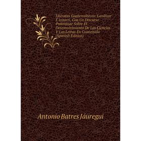 

Книга Literatos Guatemaltecos: Landívar É Irisarri, Con Un Discurso Preliminar Sobre El Desenvolvimiento De Las Ciencias Y Las Letras En Guatemala