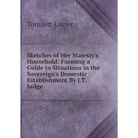 

Книга Sketches of Her Majesty's Household: Forming a Guide to Situations in the Sovereign's Domestic Establishment By J.T. Judge. Tomsett Jasper