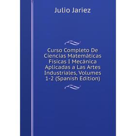 

Книга Curso Completo De Ciencias Matemáticas Físicas I Mecánica Aplicadas a Las Artes Industriales, Volumes 1-2 (Spanish Edition). Julio Jariez