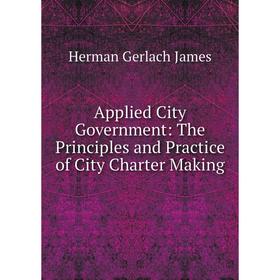 

Книга Applied City Government: The Principles and Practice of City Charter Making. Herman Gerlach James