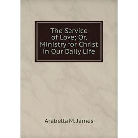 

Книга The Service of Love; Or, Ministry for Christ in Our Daily Life. Arabella M. James