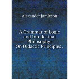 

Книга A Grammar of Logic and Intellectual Philosophy: On Didactic Principles. Alexander Jamieson