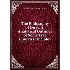 

Книга The Philosophy of Dissent: Analytical Outlines of Some Free Church Principles. John Courtenay James