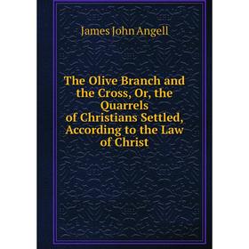 

Книга The Olive Branch and the Cross, Or, the Quarrels of Christians Settled, According to the Law of Christ. James John Angell