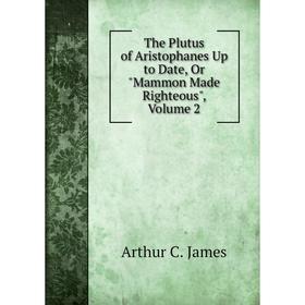 

Книга The Plutus of Aristophanes Up to Date, Or Mammon Made Righteous, Volume 2. Arthur C. James