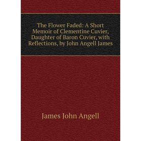 

Книга The Flower Faded: A Short Memoir of Clementine Cuvier, Daughter of Baron Cuvier, with Reflections, by John Angell James. James John Angell