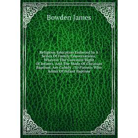 

Книга Religious Education Enforced In A Series Of Family Conversations, Wherein The Covenant Right Of Infants, And The Mode Of Christian Baptism, Are