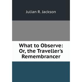 

Книга What to Observe: Or, the Traveller's Remembrancer. Julian R. Jackson