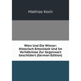 

Книга Wien Und Die Wiener: Historisch Entwickelt Und Im Verhältnisse Zur Gegenwart Geschildert (German Edition). Mathias Koch