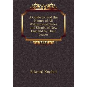 

Книга A Guide to Find the Names of All Wildgrowing Trees and Shrubs of New England by Their Leaves. Edward Knobel