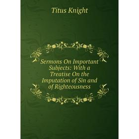 

Книга Sermons On Important Subjects: With a Treatise On the Imputation of Sin and of Righteousness. Titus Knight
