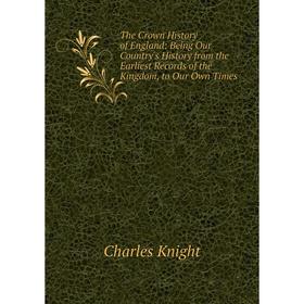 

Книга The Crown History of England: Being Our Country's History from the Earliest Records of the Kingdom, to Our Own Times. Knight Charles