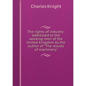 

Книга The rights of industry: addressed to the working-men of the United Kingdom by the author of The results of machinery. Knight Charles