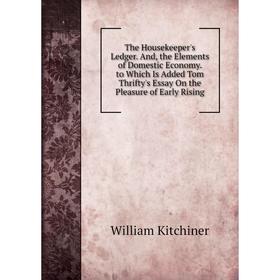 

Книга The Housekeeper's Ledger. And, the Elements of Domestic Economy. to Which Is Added Tom Thrifty's Essay On the Pleasure of Early Rising