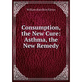 

Книга Consumption, the New Cure: Asthma, the New Remedy. William Hamilton Kittoe