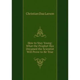 

Книга How to Stay Young: What the Prophet Has Dreamed the Scientist Will Prove to Be True. Christian Daa Larson