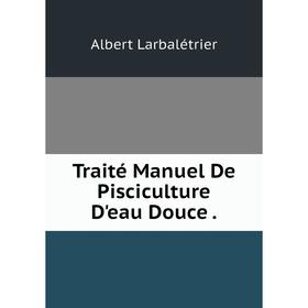 

Книга Traité Manuel De Pisciculture D'eau Douce. Albert Larbalétrier