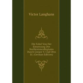 

Книга Die Fabel Von Der Einsetzung Des Kurfürstencollegiums Durch Gregor V. Und Otto Iii. (German Edition). Victor Langhans