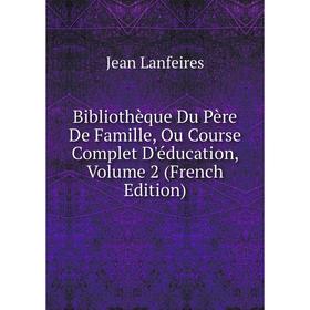 

Книга Bibliothèque Du Père De Famille, Ou Course Complet D'éducation, Volume 2 (French Edition). Jean Lanfeires