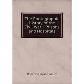 

Книга The Photographic History of the Civil War.: Prisons and Hospitals. Robert Sampson Lanier