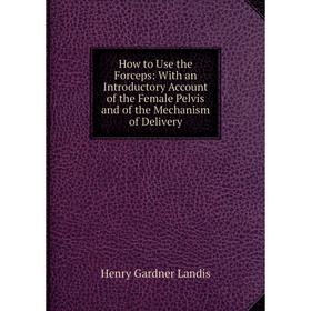 

Книга How to Use the Forceps: With an Introductory Account of the Female Pelvis and of the Mechanism of Delivery. Henry Gardner Landis