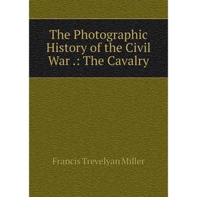 

Книга The Photographic History of the Civil War.: The Cavalry. Francis Trevelyan Miller