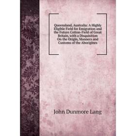 

Книга Queensland, Australia: A Highly Eligible Field for Emigration and the Future Cotton-Field of Great Britain, with a Disquisition On the Origin, M