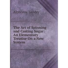 

Книга The Art of Spinning and Casting Sugar: An Elementary Treatise On a New System. Alphonse Landry