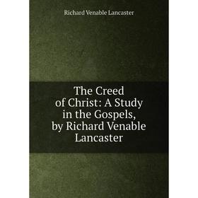 

Книга The Creed of Christ: A Study in the Gospels, by Richard Venable Lancaster. Richard Venable Lancaster