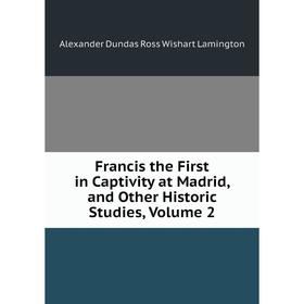 

Книга Francis the First in Captivity at Madrid, and Other Historic Studies, Volume 2. Alexander Dundas Ross Wishart Lamington