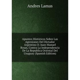

Книга Apuntes Históricos Sobre Las Agresiones Del Dictador Argentino D. Juan Manuel Rosas, Contra La Independencia De La Republica Oriental Del Urugua