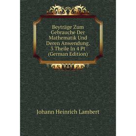 

Книга Beyträge Zum Gebrauche Der Mathematik Und Deren Anwendung. 3 Theile In 4 Pt (German Edition). Johann Heinrich Lambert